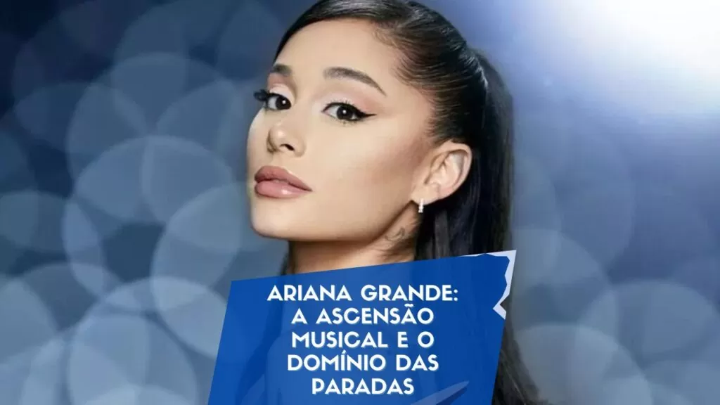 Ariana Grande: A Ascensão Musical e o Domínio das Paradas